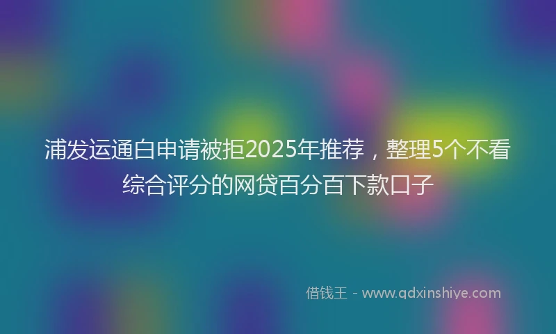 浦发运通白申请被拒2025年推荐，整理5个不看综合评分的网贷百分百下款口子