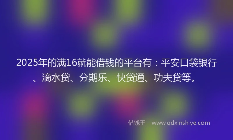 2025年的满16就能借钱的平台有：平安口袋银行、滴水贷、分期乐、快贷通、功夫贷等。