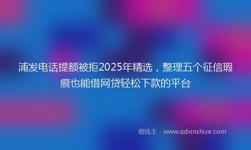 浦发电话提额被拒2025年精选，整理五个征信瑕疵也能借网贷轻松下款的平台