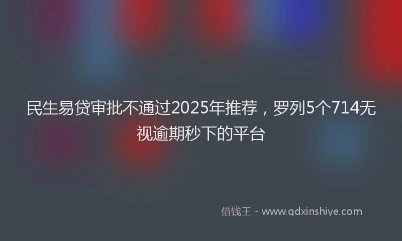 民生易贷审批不通过2025年推荐，罗列5个714无视逾期秒下的平台