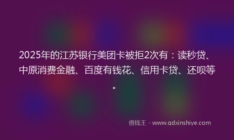 2025年的江苏银行美团卡被拒2次有：读秒贷、中原消费金融、百度有钱花、信用卡贷、还呗等。