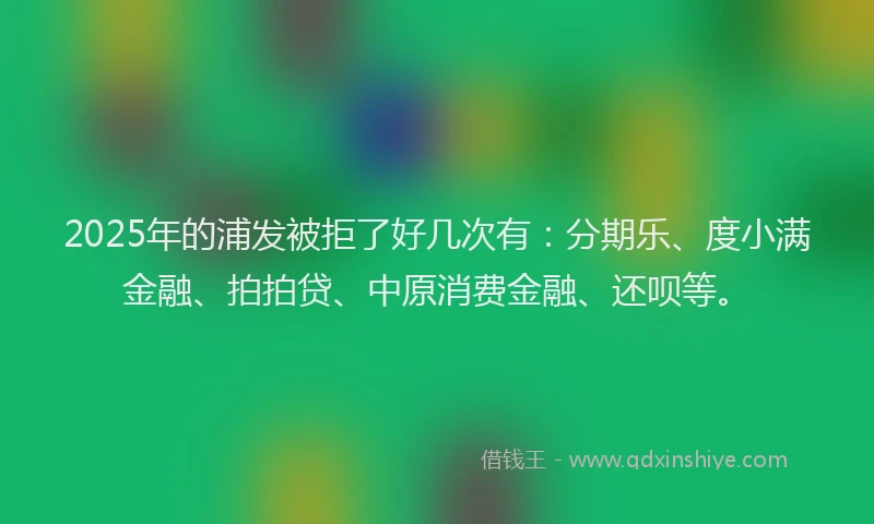 2025年的浦发被拒了好几次有：分期乐、度小满金融、拍拍贷、中原消费金融、还呗等。