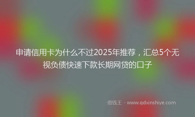 申请信用卡为什么不过2025年推荐，汇总5个无视负债快速下款长期网贷的口子