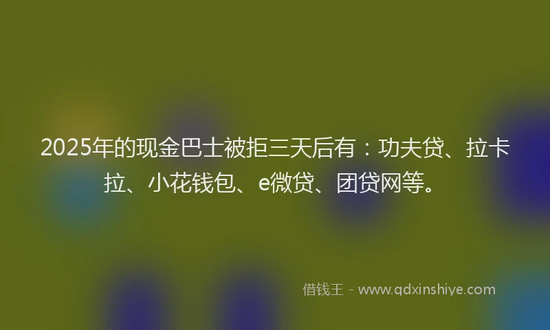 2025年的现金巴士被拒三天后有：功夫贷、拉卡拉、小花钱包、e微贷、团贷网等。