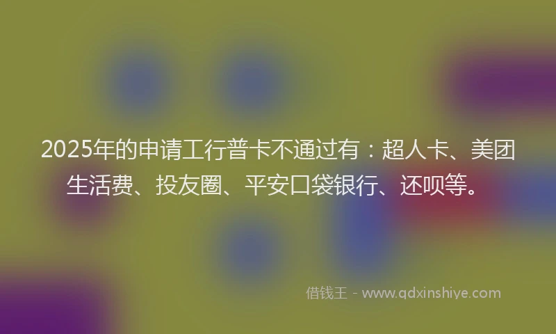 2025年的申请工行普卡不通过有：超人卡、美团生活费、投友圈、平安口袋银行、还呗等。