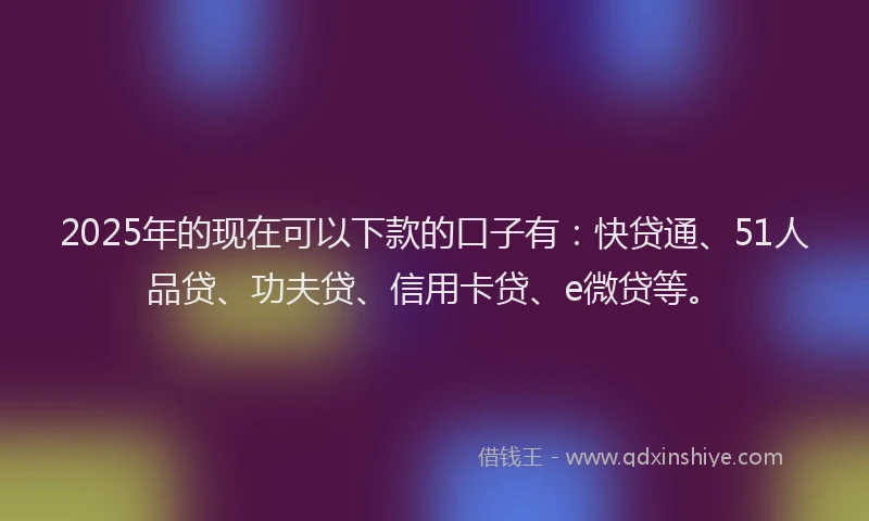 2025年的现在可以下款的口子有：快贷通、51人品贷、功夫贷、信用卡贷、e微贷等。