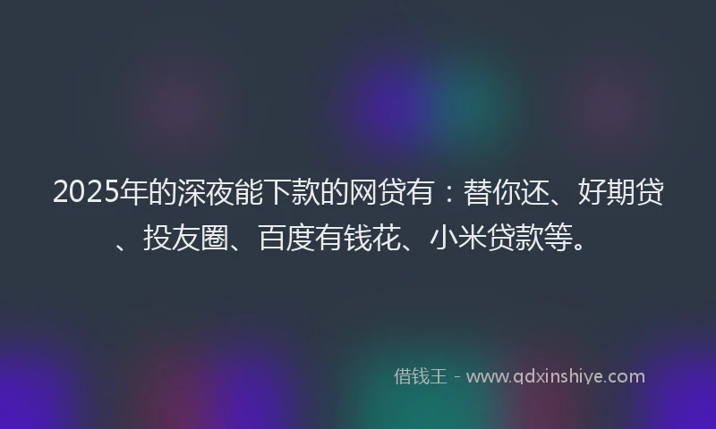 2025年的深夜能下款的网贷有：替你还、好期贷、投友圈、百度有钱花、小米贷款等。