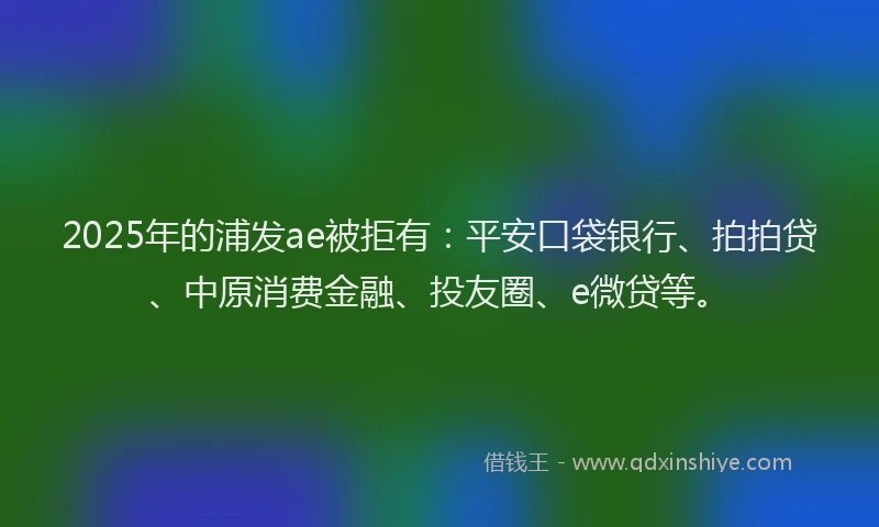 2025年的浦发ae被拒有：平安口袋银行、拍拍贷、中原消费金融、投友圈、e微贷等。