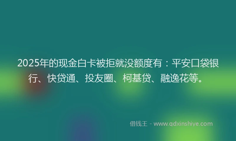2025年的现金白卡被拒就没额度有：平安口袋银行、快贷通、投友圈、柯基贷、融逸花等。