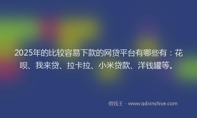 2025年的比较容易下款的网贷平台有哪些有：花呗、我来贷、拉卡拉、小米贷款、洋钱罐等。