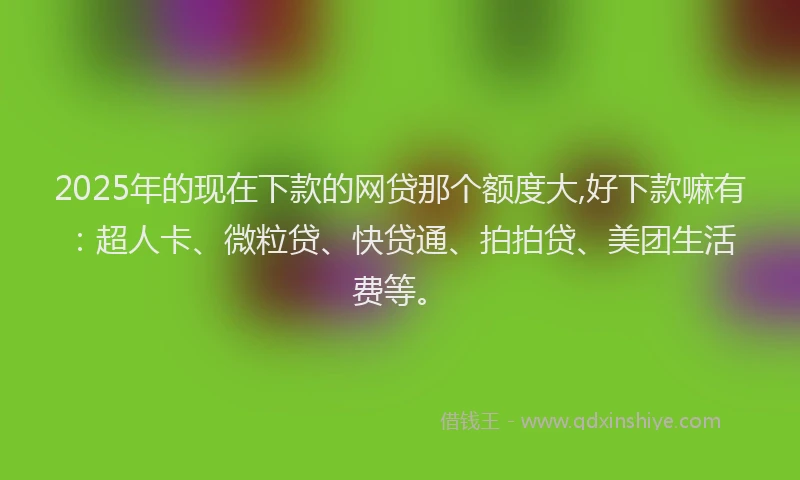 2025年的现在下款的网贷那个额度大,好下款嘛有：超人卡、微粒贷、快贷通、拍拍贷、美团生活费等。