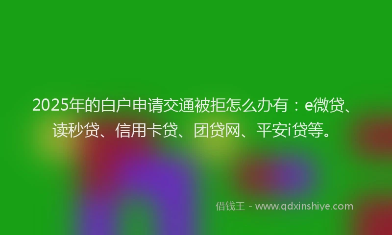 2025年的白户申请交通被拒怎么办有：e微贷、读秒贷、信用卡贷、团贷网、平安i贷等。
