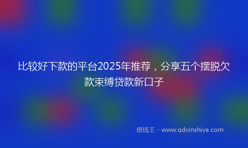 比较好下款的平台2025年推荐，分享五个摆脱欠款束缚贷款新口子