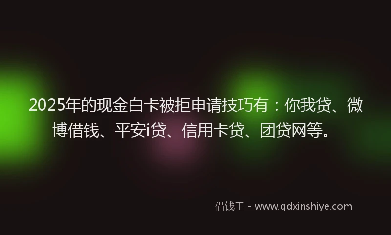 2025年的现金白卡被拒申请技巧有：你我贷、微博借钱、平安i贷、信用卡贷、团贷网等。