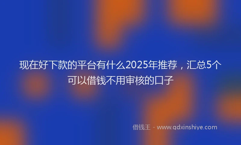现在好下款的平台有什么2025年推荐，汇总5个可以借钱不用审核的口子
