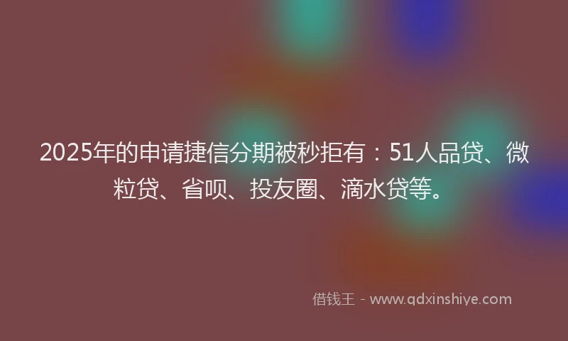 2025年的申请捷信分期被秒拒有：51人品贷、微粒贷、省呗、投友圈、滴水贷等。