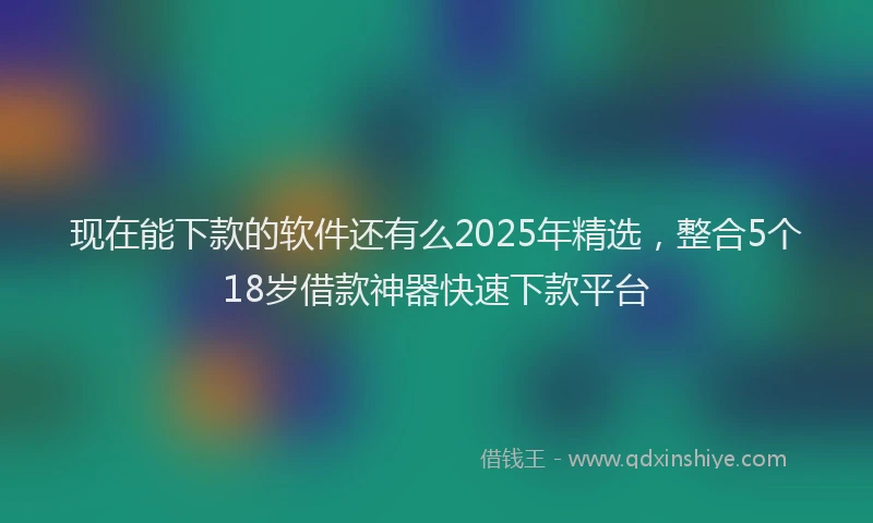现在能下款的软件还有么2025年精选，整合5个18岁借款神器快速下款平台