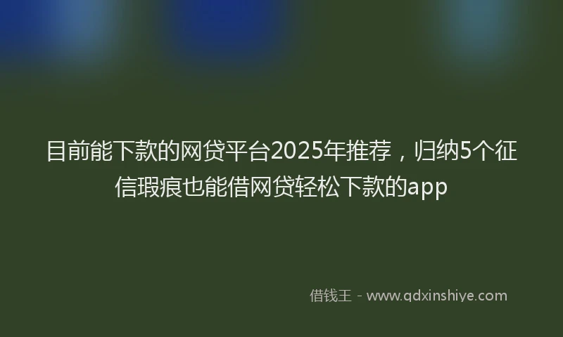 目前能下款的网贷平台2025年推荐，归纳5个征信瑕疵也能借网贷轻松下款的app