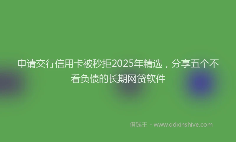 申请交行信用卡被秒拒2025年精选，分享五个不看负债的长期网贷软件