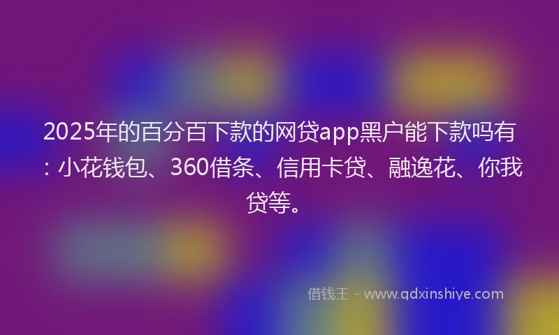2025年的百分百下款的网贷app黑户能下款吗有：小花钱包、360借条、信用卡贷、融逸花、你我贷等。