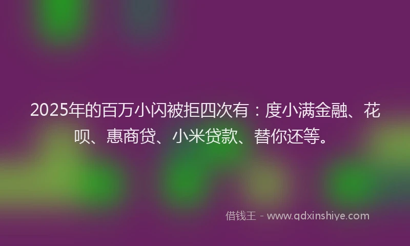 2025年的百万小闪被拒四次有：度小满金融、花呗、惠商贷、小米贷款、替你还等。