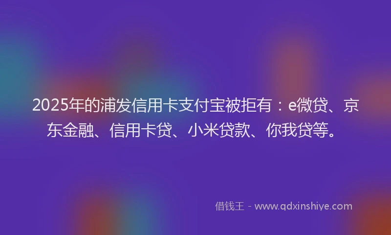 2025年的浦发信用卡支付宝被拒有：e微贷、京东金融、信用卡贷、小米贷款、你我贷等。