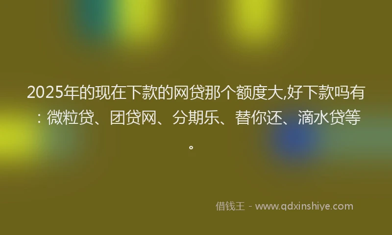 2025年的现在下款的网贷那个额度大,好下款吗有：微粒贷、团贷网、分期乐、替你还、滴水贷等。