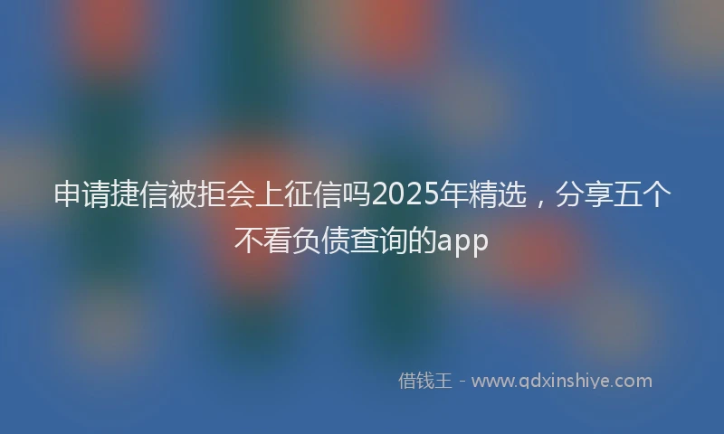 申请捷信被拒会上征信吗2025年精选，分享五个不看负债查询的app