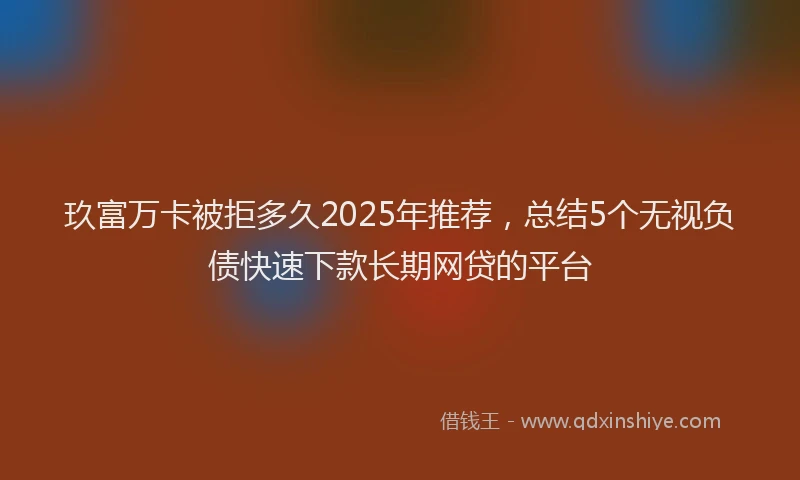 玖富万卡被拒多久2025年推荐，总结5个无视负债快速下款长期网贷的平台
