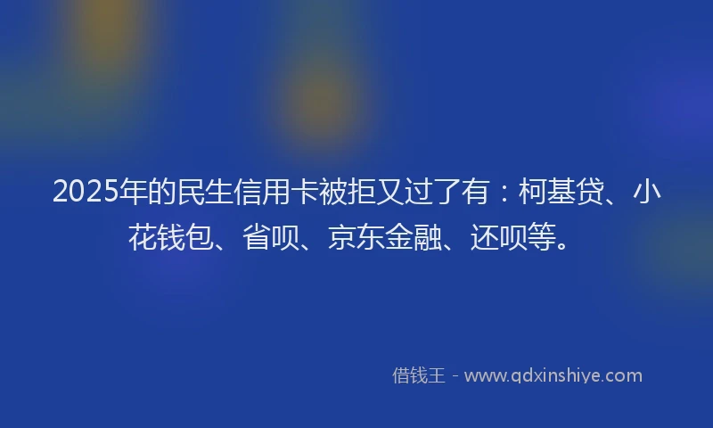 2025年的民生信用卡被拒又过了有：柯基贷、小花钱包、省呗、京东金融、还呗等。