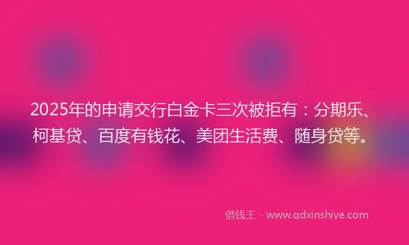 2025年的申请交行白金卡三次被拒有：分期乐、柯基贷、百度有钱花、美团生活费、随身贷等。