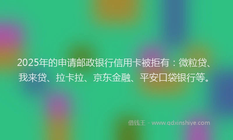2025年的申请邮政银行信用卡被拒有：微粒贷、我来贷、拉卡拉、京东金融、平安口袋银行等。