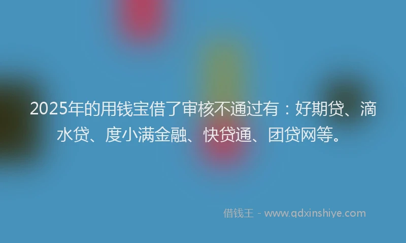 2025年的用钱宝借了审核不通过有：好期贷、滴水贷、度小满金融、快贷通、团贷网等。