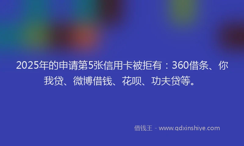 2025年的申请第5张信用卡被拒有：360借条、你我贷、微博借钱、花呗、功夫贷等。