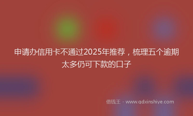 申请办信用卡不通过2025年推荐，梳理五个逾期太多仍可下款的口子