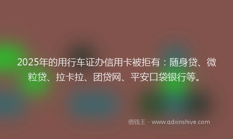 2025年的用行车证办信用卡被拒有：随身贷、微粒贷、拉卡拉、团贷网、平安口袋银行等。