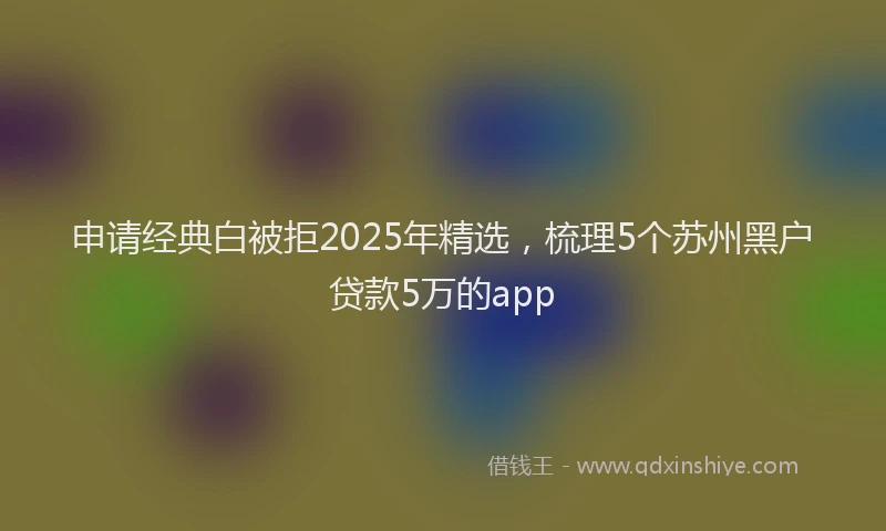 申请经典白被拒2025年精选，梳理5个苏州黑户贷款5万的app