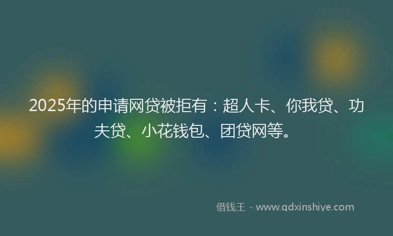 2025年的申请网贷被拒有：超人卡、你我贷、功夫贷、小花钱包、团贷网等。