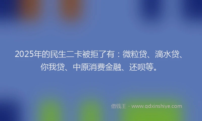 2025年的民生二卡被拒了有：微粒贷、滴水贷、你我贷、中原消费金融、还呗等。