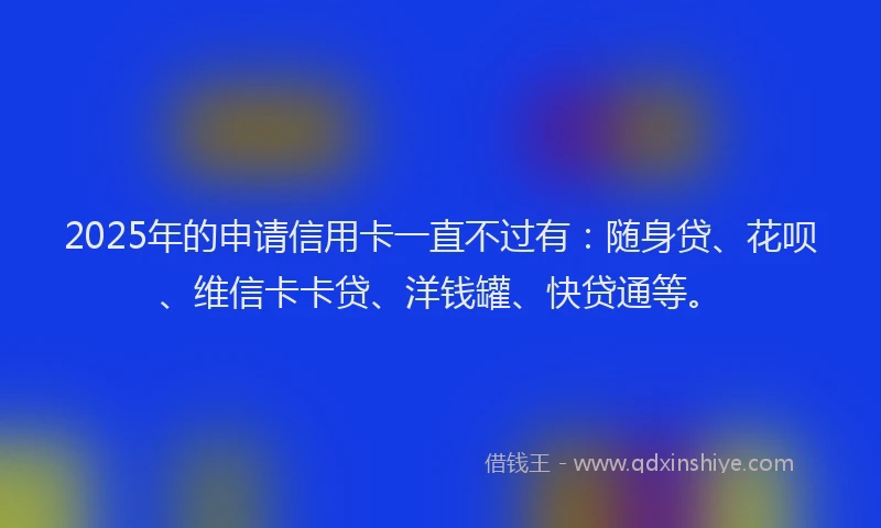 2025年的申请信用卡一直不过有：随身贷、花呗、维信卡卡贷、洋钱罐、快贷通等。