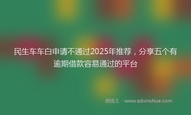 民生车车白申请不通过2025年推荐，分享五个有逾期借款容易通过的平台