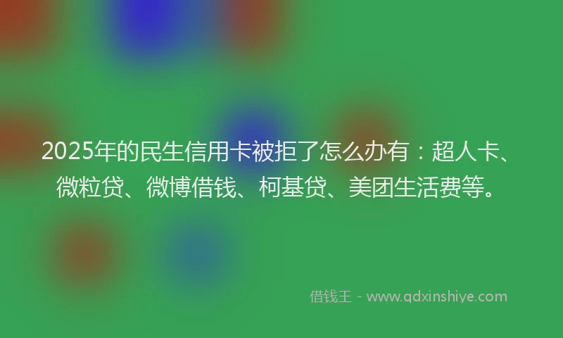 2025年的民生信用卡被拒了怎么办有：超人卡、微粒贷、微博借钱、柯基贷、美团生活费等。