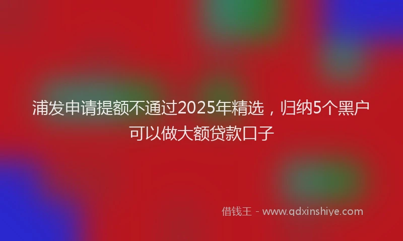浦发申请提额不通过2025年精选，归纳5个黑户可以做大额贷款口子