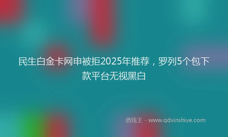 民生白金卡网申被拒2025年推荐，罗列5个包下款平台无视黑白