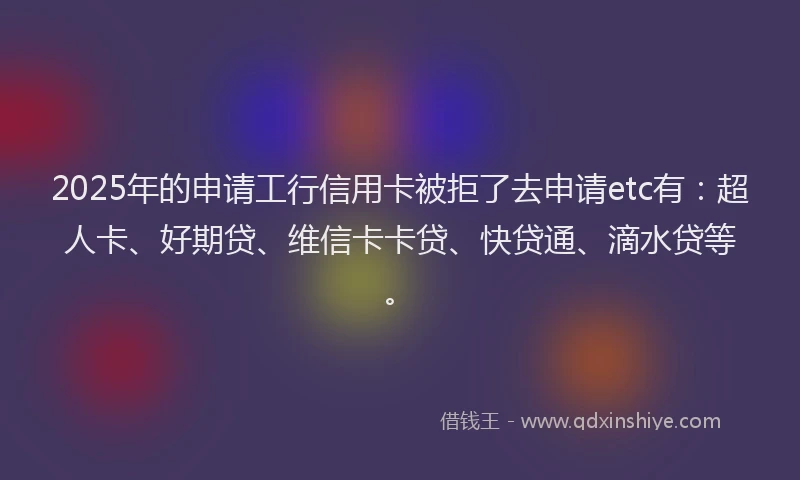 2025年的申请工行信用卡被拒了去申请etc有：超人卡、好期贷、维信卡卡贷、快贷通、滴水贷等。