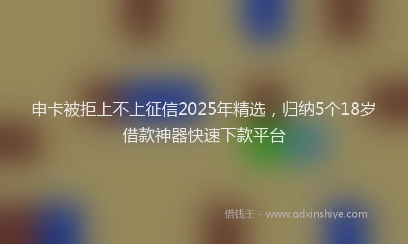 申卡被拒上不上征信2025年精选，归纳5个18岁借款神器快速下款平台