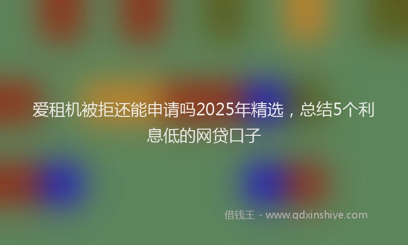 爱租机被拒还能申请吗2025年精选，总结5个利息低的网贷口子