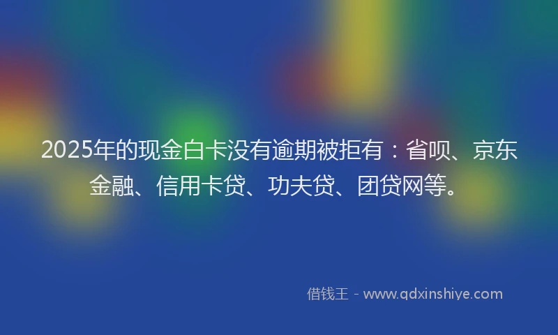 2025年的现金白卡没有逾期被拒有：省呗、京东金融、信用卡贷、功夫贷、团贷网等。