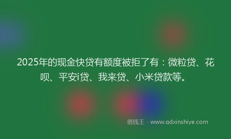 2025年的现金快贷有额度被拒了有：微粒贷、花呗、平安i贷、我来贷、小米贷款等。