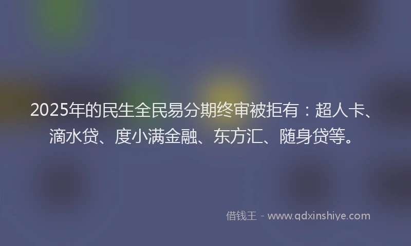 2025年的民生全民易分期终审被拒有：超人卡、滴水贷、度小满金融、东方汇、随身贷等。